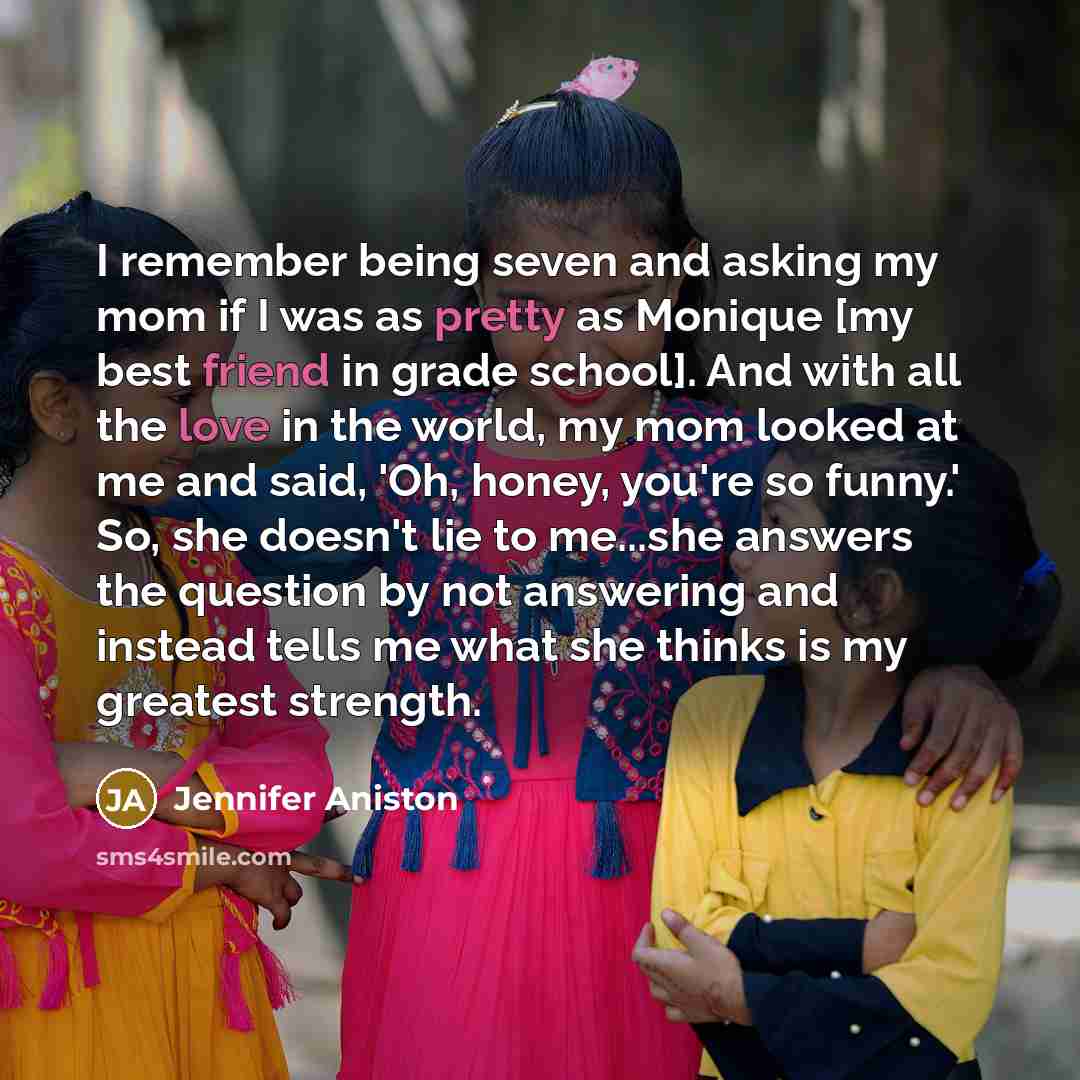 “I remember being seven and asking my mom if I was as pretty as Monique [my best friend in grade school]. And with all the love in the world, my mom looked at me and said, 'Oh, honey, you're so funny.' So, she doesn't lie to me...she answers the question by not answering and instead tells me what…” quote by Jennifer Aniston