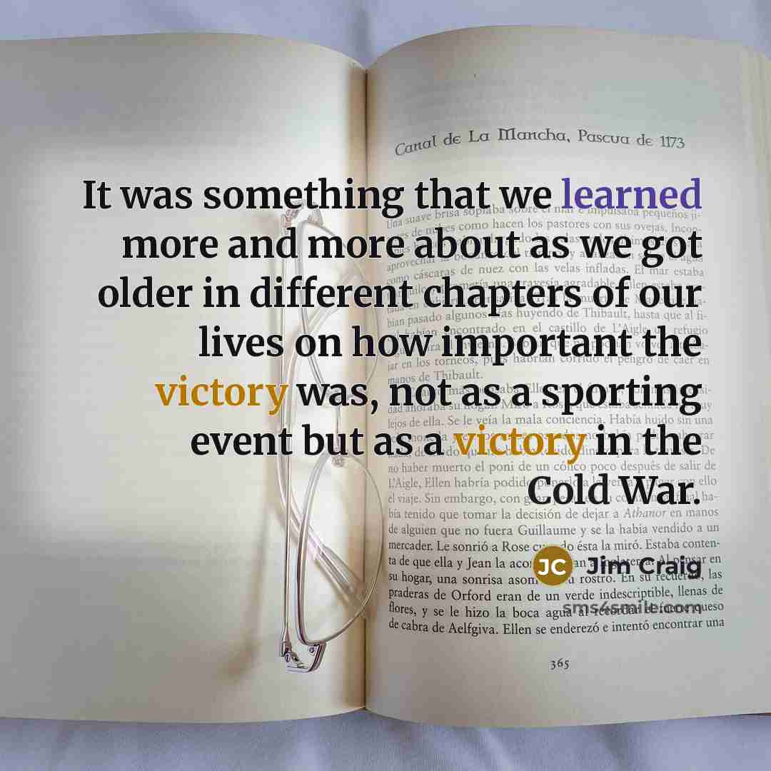“It was something that we learned more and more about as we got older in different chapters of our lives on how important the victory was, not as a sporting event but as a victory in the Cold War.” quote by Jim Craig