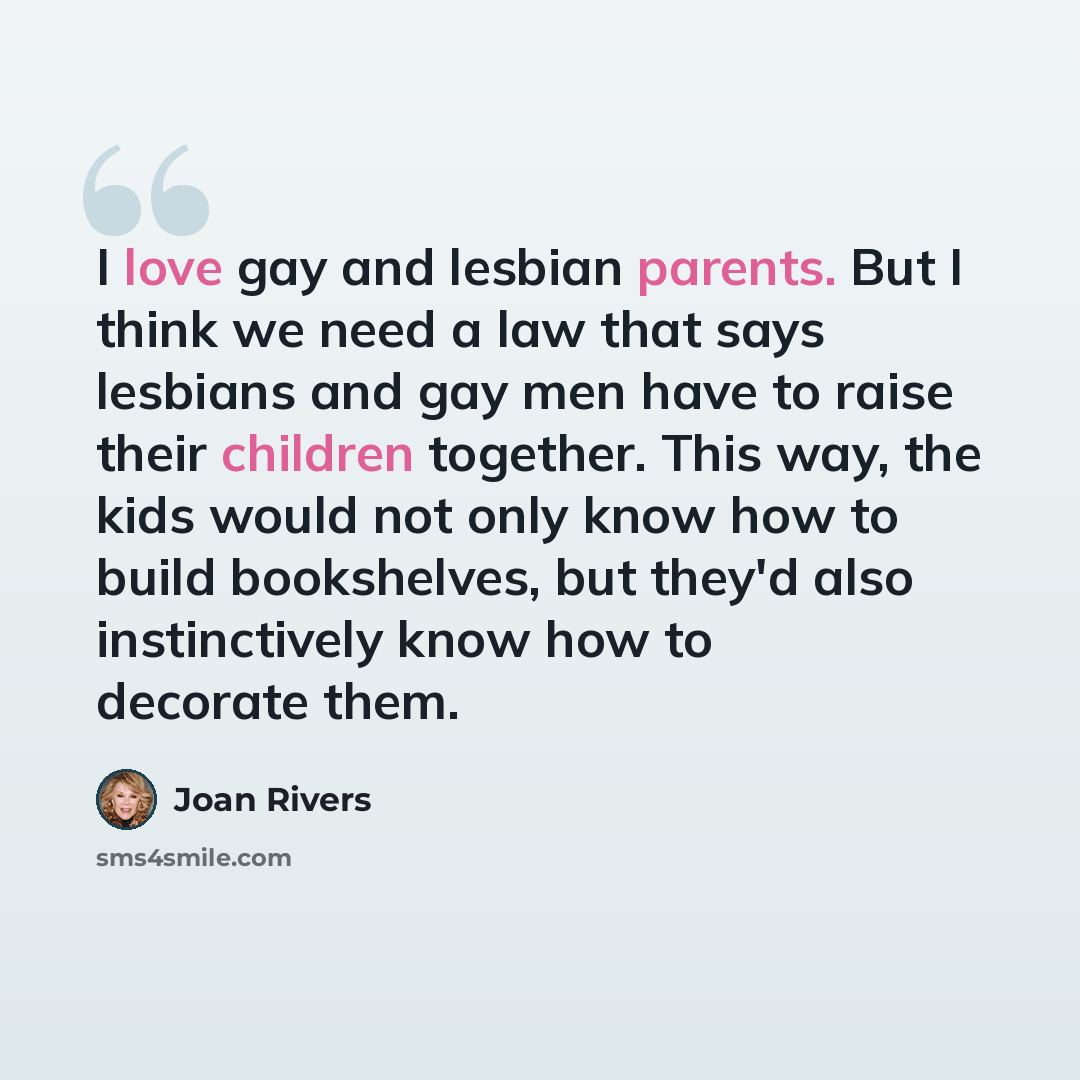 “I love gay and lesbian parents. But I think we need a law that says lesbians and gay men have to raise their children together. This way, the kids would not only know how to build bookshelves, but they'd also instinctively know how to decorate them.” quote by Joan Rivers
