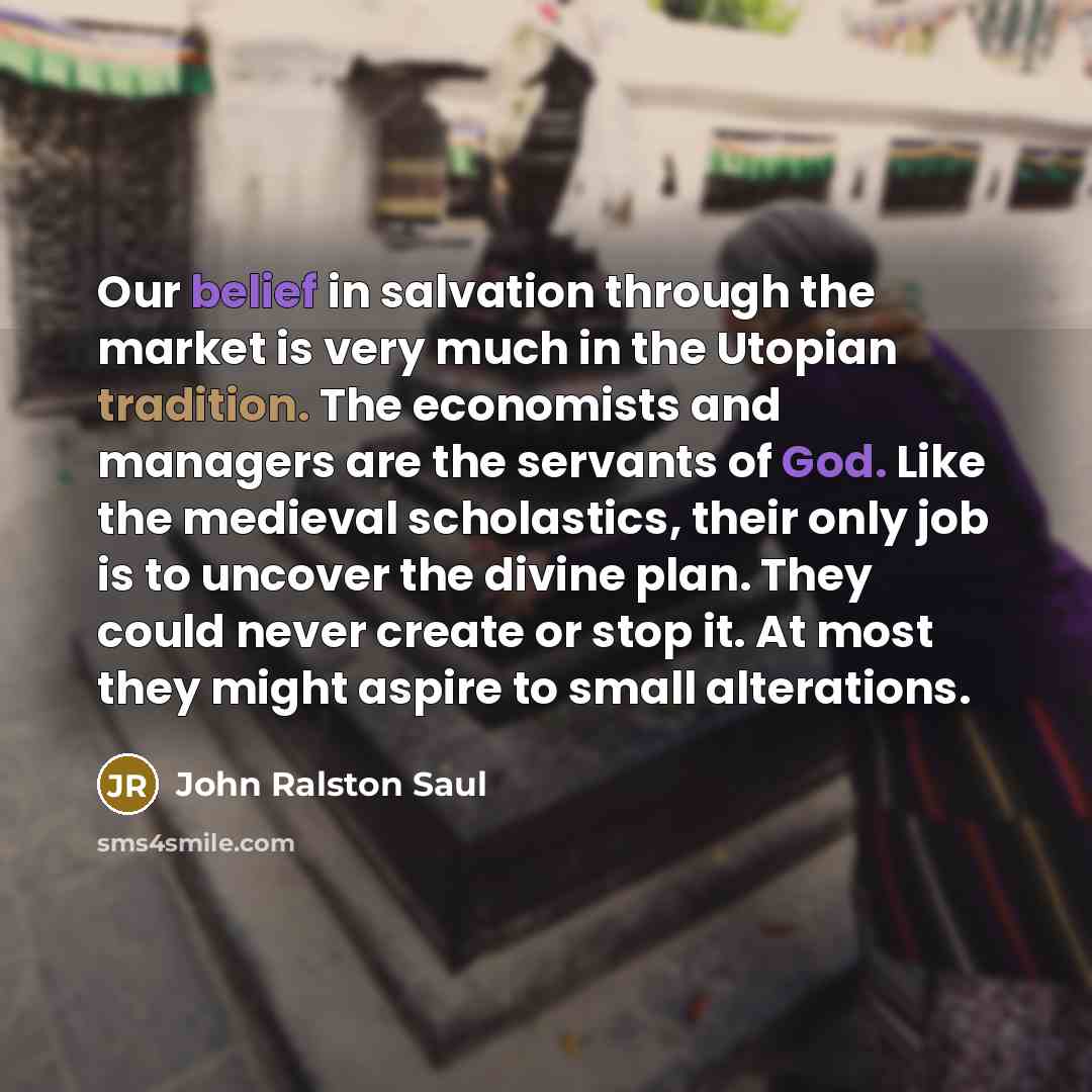 “Our belief in salvation through the market is very much in the Utopian tradition. The economists and managers are the servants of God. Like the medieval scholastics, their only job is to uncover the divine plan. They could never create or stop it. At most they might aspire to small alterations.” quote by John Ralston Saul
