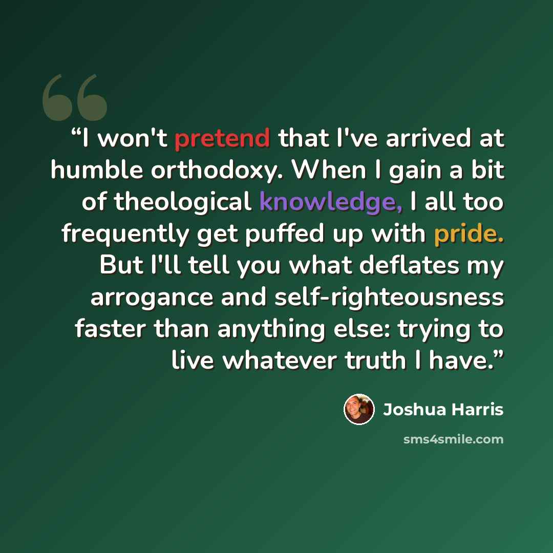 “I won't pretend that I've arrived at humble orthodoxy. When I gain a bit of theological knowledge, I all too frequently get puffed up with pride. But I'll tell you what deflates my arrogance and self-righteousness faster than anything else: trying to live whatever truth I have.” quote by Joshua Harris