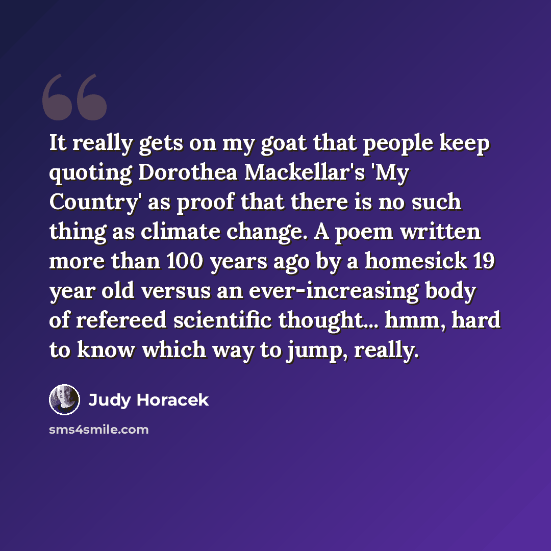 “It really gets on my goat that people keep quoting Dorothea Mackellar's 'My Country' as proof that there is no such thing as climate change. A poem written more than 100 years ago by a homesick 19 year old versus an ever-increasing body of refereed scientific thought... hmm, hard to know which way…” quote by Judy Horacek