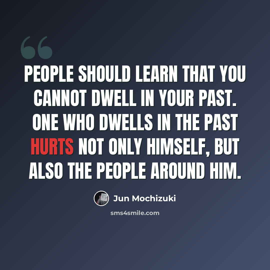 “People should learn that you cannot dwell in your past. One who dwells in the past hurts not only himself, but also the people around him.” quote by Jun Mochizuki