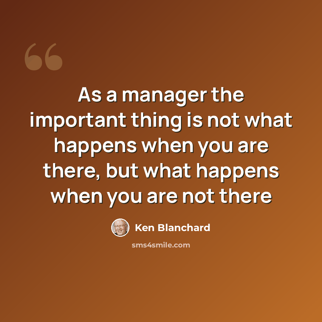 “As a manager the important thing is not what happens when you are there, but what happens when you are not there” quote by Ken Blanchard