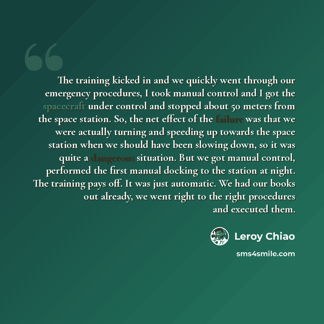 “The training kicked in and we quickly went through our emergency procedures, I took manual control and I got the spacecraft under control and stopped about 50 meters from the space station. So, the net effect of the failure was that we were actually turning and speeding up towards the space…” quote by Leroy Chiao