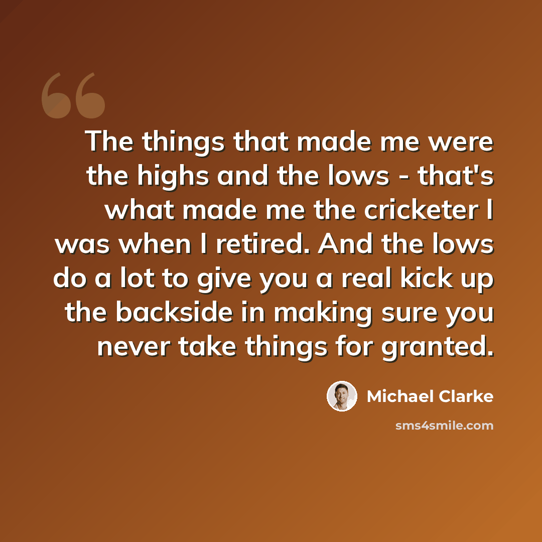 “The things that made me were the highs and the lows - that's what made me the cricketer I was when I retired. And the lows do a lot to give you a real kick up the backside in making sure you never take things for granted.” quote by Michael Clarke