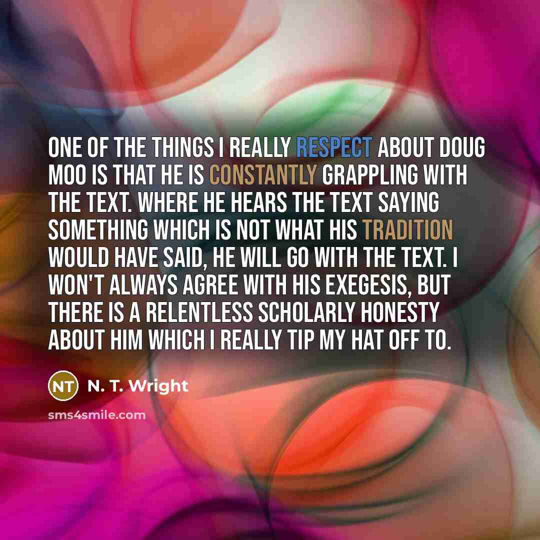 “One of the things I really respect about Doug Moo is that he is constantly grappling with the text. Where he hears the text saying something which is not what his tradition would have said, he will go with the text. I won't always agree with his exegesis, but there is a relentless scholarly…” quote by N. T. Wright
