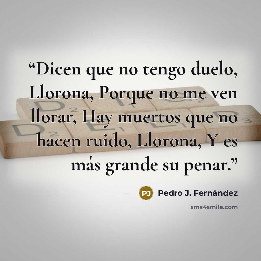 “Dicen que no tengo duelo, Llorona, Porque no me ven llorar, Hay muertos que no hacen ruido, Llorona, Y es más grande su penar.” quote by Pedro J. Fernández