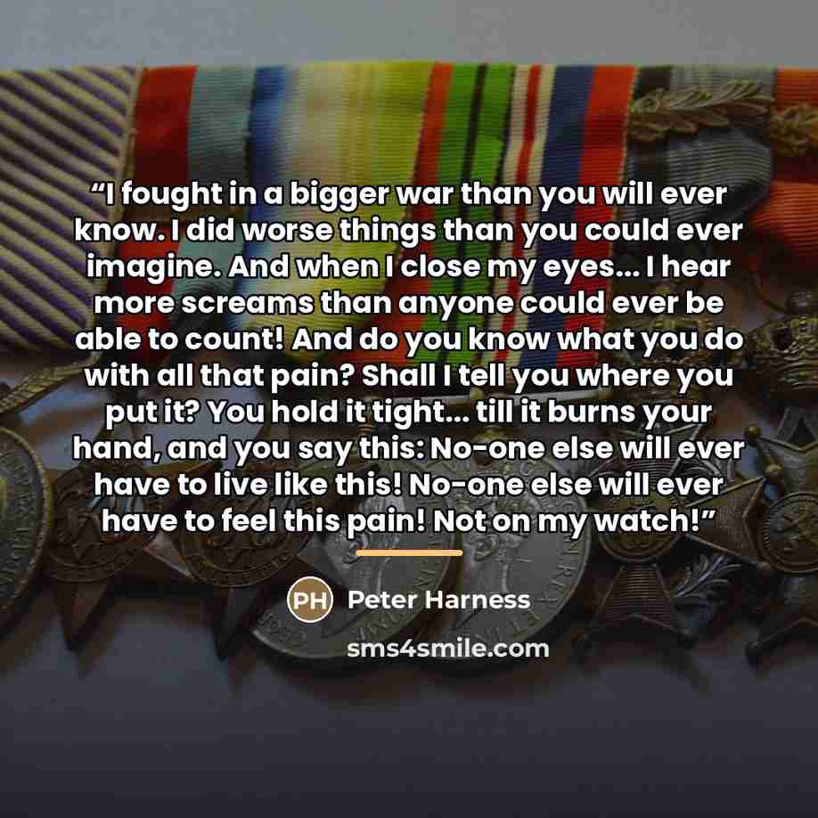 “I fought in a bigger war than you will ever know. I did worse things than you could ever imagine. And when I close my eyes... I hear more screams than anyone could ever be able to count! And do you know what you do with all that pain? Shall I tell you where you put it? You hold it tight... till it…” quote by Peter Harness