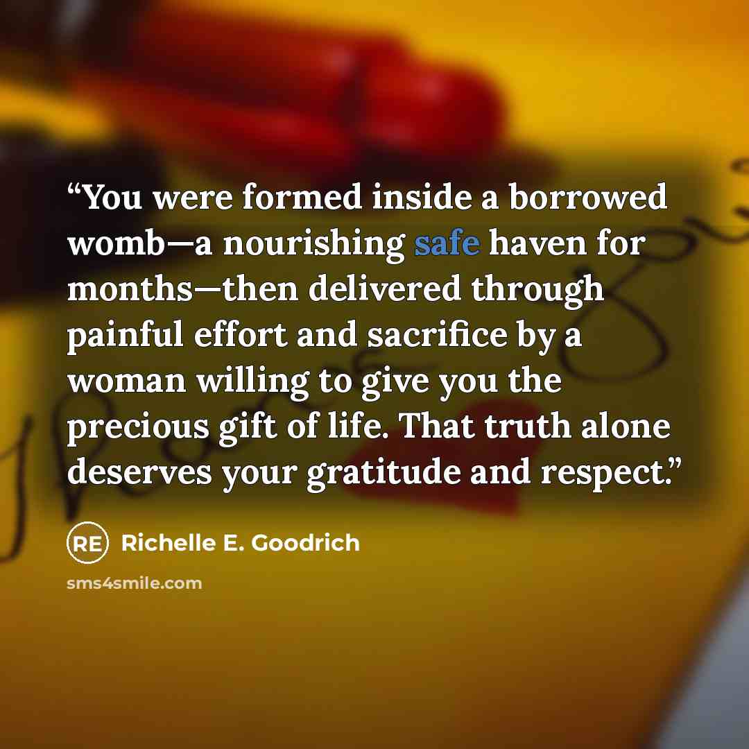 “You were formed inside a borrowed womb—a nourishing safe haven for months—then delivered through painful effort and sacrifice by a woman willing to give you the precious gift of life. That truth alone deserves your gratitude and respect.” quote by Richelle E. Goodrich