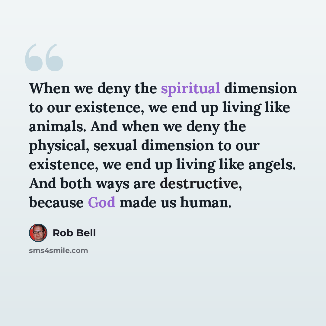 “When we deny the spiritual dimension to our existence, we end up living like animals. And when we deny the physical, sexual dimension to our existence, we end up living like angels. And both ways are destructive, because God made us human.” quote by Rob Bell