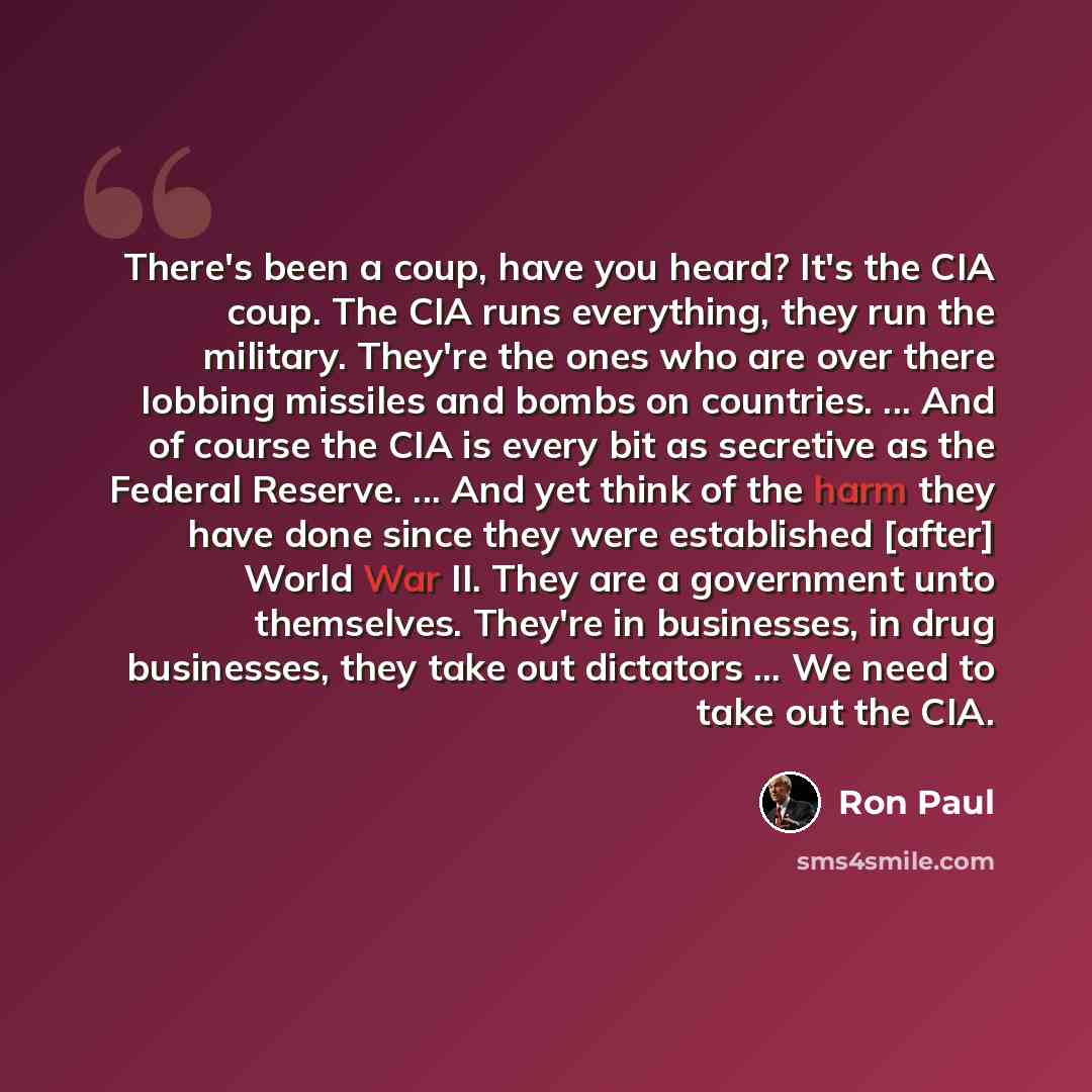 “There's been a coup, have you heard? It's the CIA coup. The CIA runs everything, they run the military. They're the ones who are over there lobbing missiles and bombs on countries. ... And of course the CIA is every bit as secretive as the Federal Reserve. ... And yet think of the harm they have…” quote by Ron Paul