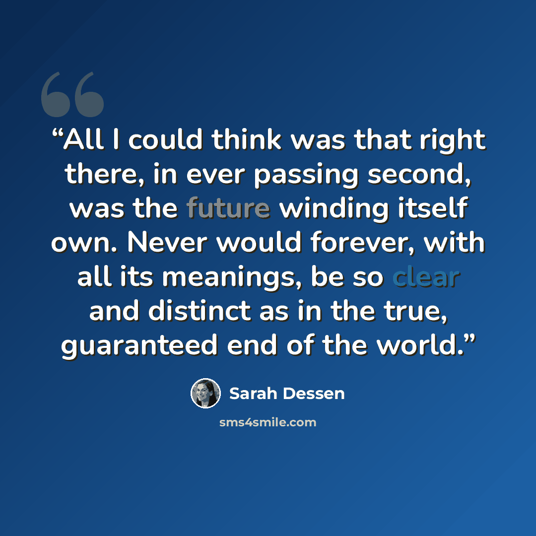 “All I could think was that right there, in ever passing second, was the future winding itself own. Never would forever, with all its meanings, be so clear and distinct as in the true, guaranteed end of the world.” quote by Sarah Dessen
