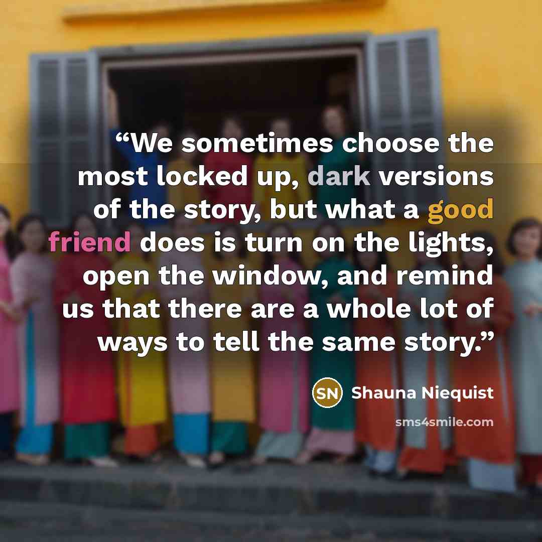 “We sometimes choose the most locked up, dark versions of the story, but what a good friend does is turn on the lights, open the window, and remind us that there are a whole lot of ways to tell the same story.” quote by Shauna Niequist