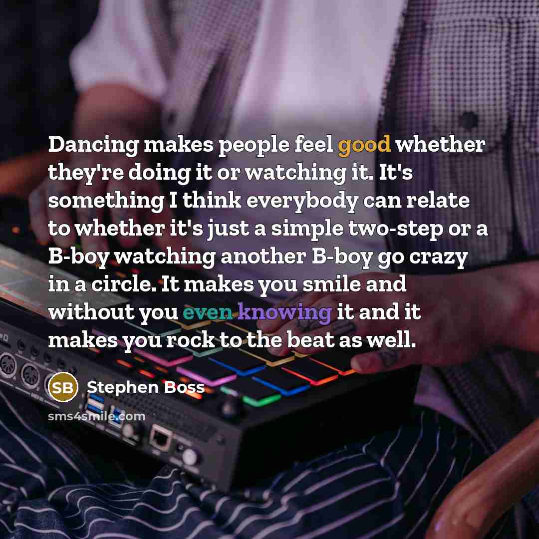 “Dancing makes people feel good whether they're doing it or watching it. It's something I think everybody can relate to whether it's just a simple two-step or a B-boy watching another B-boy go crazy in a circle. It makes you smile and without you even knowing it and it makes you rock to the beat as…” quote by Stephen Boss