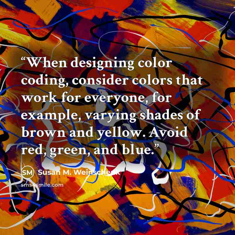 “When designing color coding, consider colors that work for everyone, for example, varying shades of brown and yellow. Avoid red, green, and blue.” quote by Susan M. Weinschenk