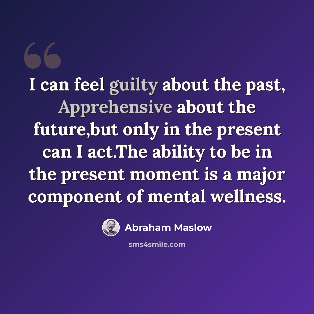 “I can feel guilty about the past, Apprehensive about the future,but only in the present can I act.The ability to be in the present moment is a major component of mental wellness.” quote by Abraham Maslow