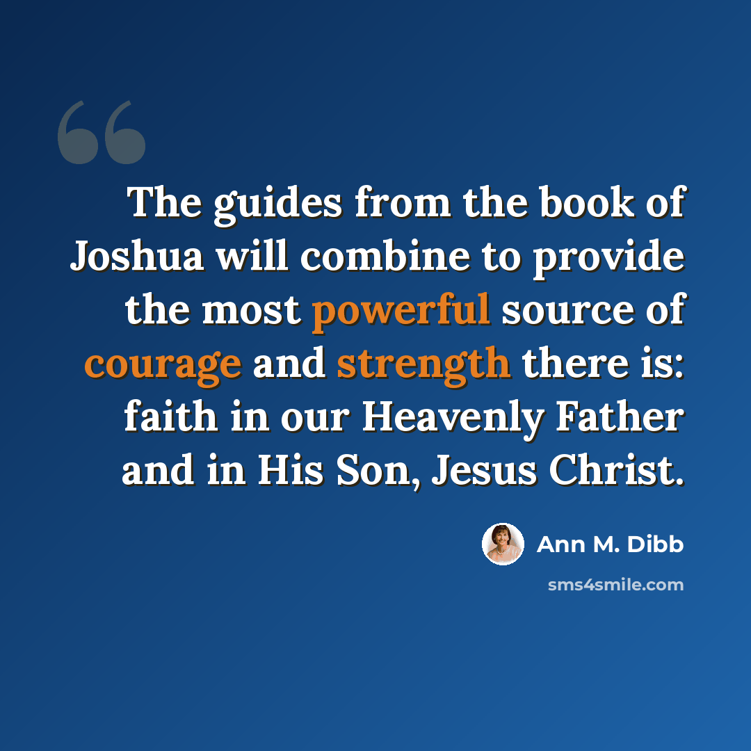 “The guides from the book of Joshua will combine to provide the most powerful source of courage and strength there is: faith in our Heavenly Father and in His Son, Jesus Christ.” quote by Ann M. Dibb