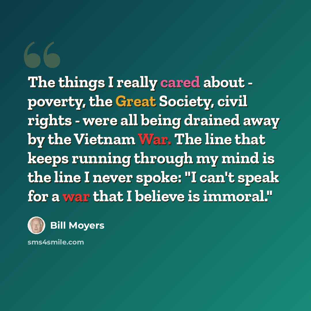 “The things I really cared about - poverty, the Great Society, civil rights - were all being drained away by the Vietnam War. The line that keeps running through my mind is the line I never spoke: "I can't speak for a war that I believe is immoral."” quote by Bill Moyers