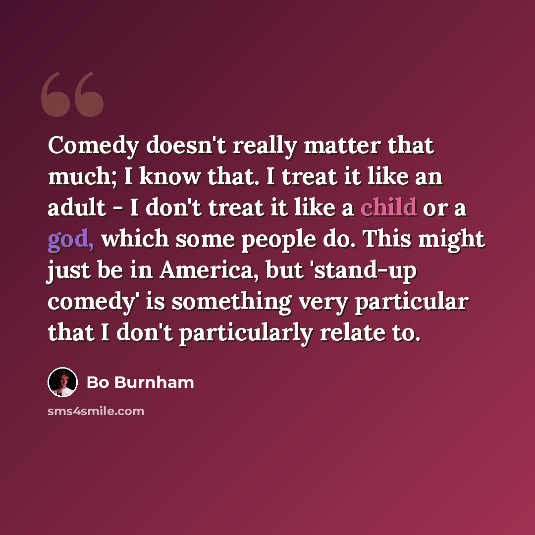 “Comedy doesn't really matter that much; I know that. I treat it like an adult - I don't treat it like a child or a god, which some people do. This might just be in America, but 'stand-up comedy' is something very particular that I don't particularly relate to.” quote by Bo Burnham