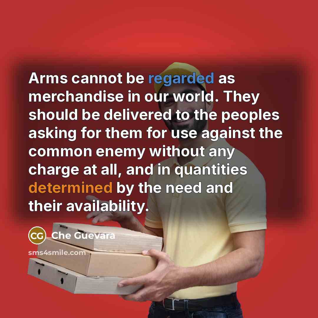 “Arms cannot be regarded as merchandise in our world. They should be delivered to the peoples asking for them for use against the common enemy without any charge at all, and in quantities determined by the need and their availability.” quote by Che Guevara