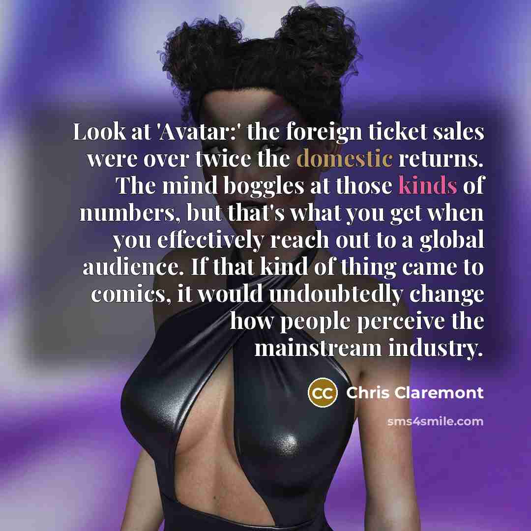 “Look at 'Avatar:' the foreign ticket sales were over twice the domestic returns. The mind boggles at those kinds of numbers, but that's what you get when you effectively reach out to a global audience. If that kind of thing came to comics, it would undoubtedly change how people perceive the…” quote by Chris Claremont