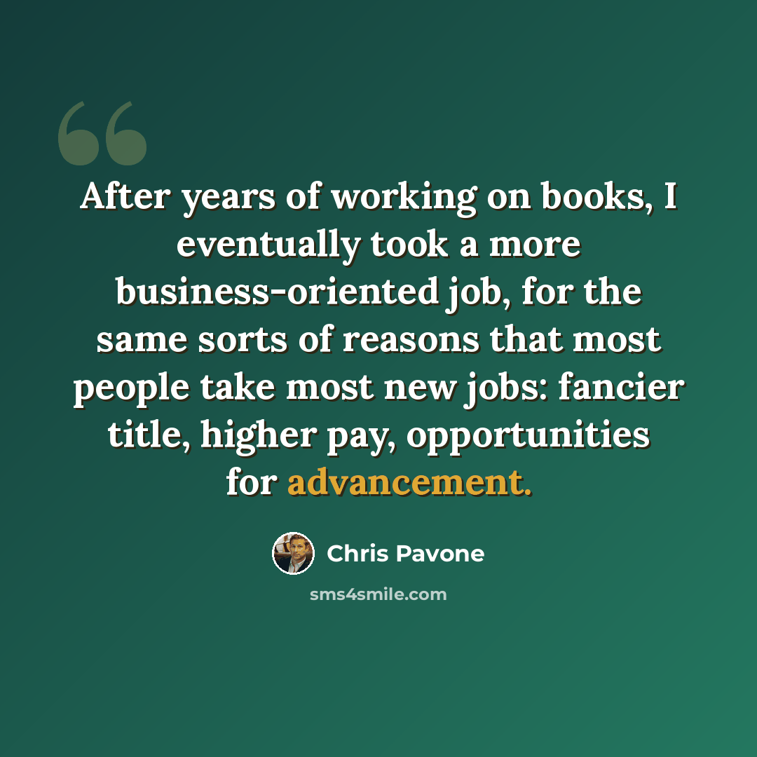 “After years of working on books, I eventually took a more business-oriented job, for the same sorts of reasons that most people take most new jobs: fancier title, higher pay, opportunities for advancement.” quote by Chris Pavone