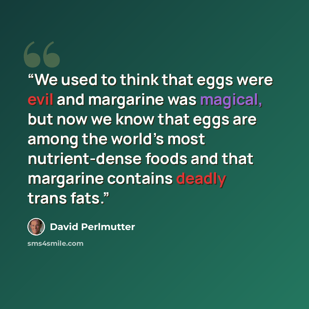 “We used to think that eggs were evil and margarine was magical, but now we know that eggs are among the world’s most nutrient-dense foods and that margarine contains deadly trans fats.” quote by David Perlmutter