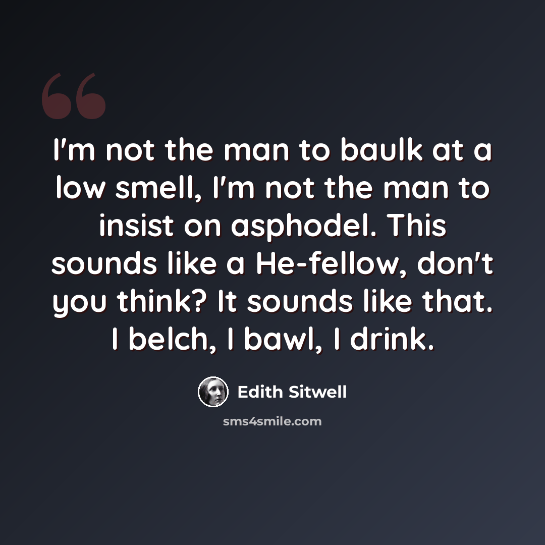 “I'm not the man to baulk at a low smell, I'm not the man to insist on asphodel. This sounds like a He-fellow, don't you think? It sounds like that. I belch, I bawl, I drink.” quote by Edith Sitwell
