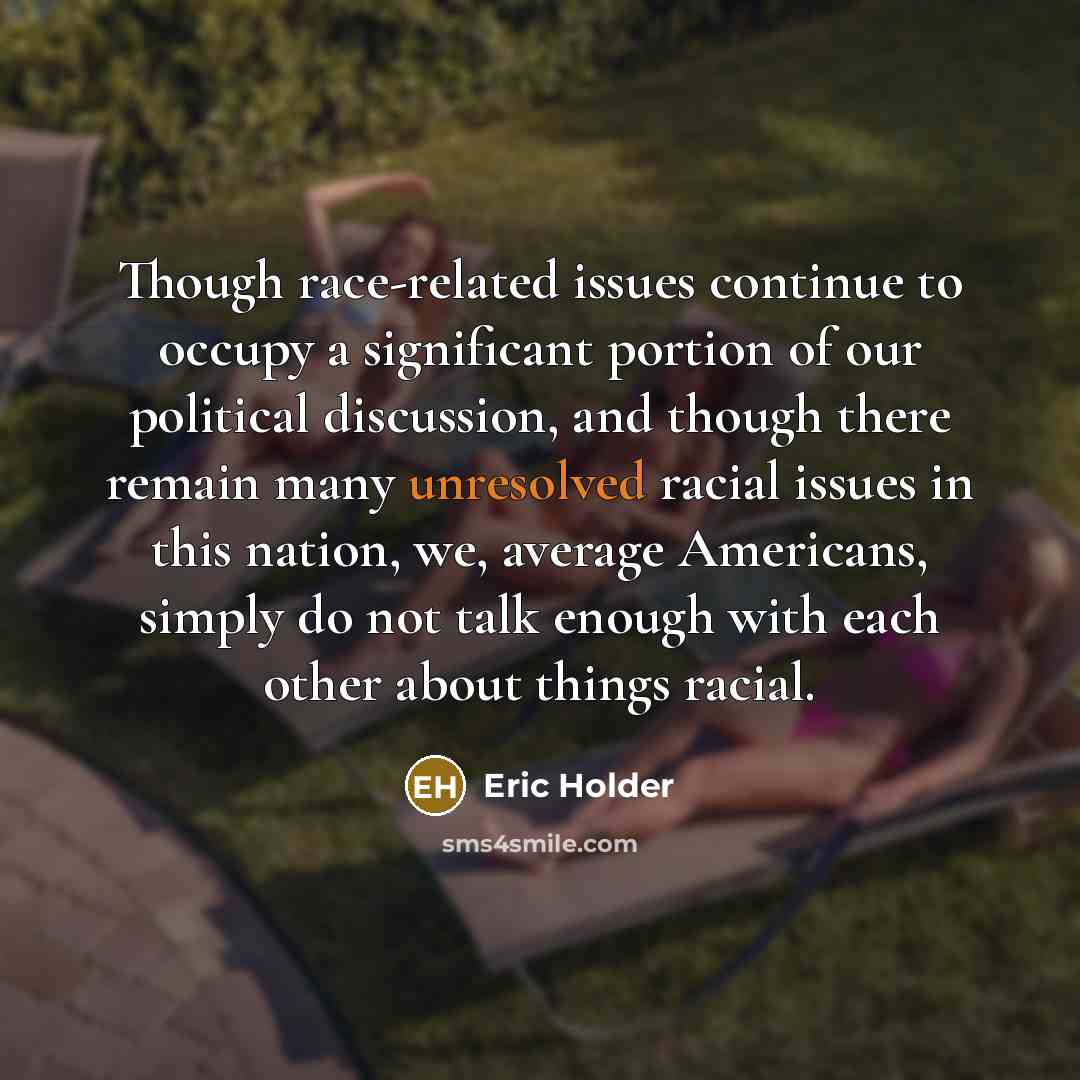 “Though race-related issues continue to occupy a significant portion of our political discussion, and though there remain many unresolved racial issues in this nation, we, average Americans, simply do not talk enough with each other about things racial.” quote by Eric Holder