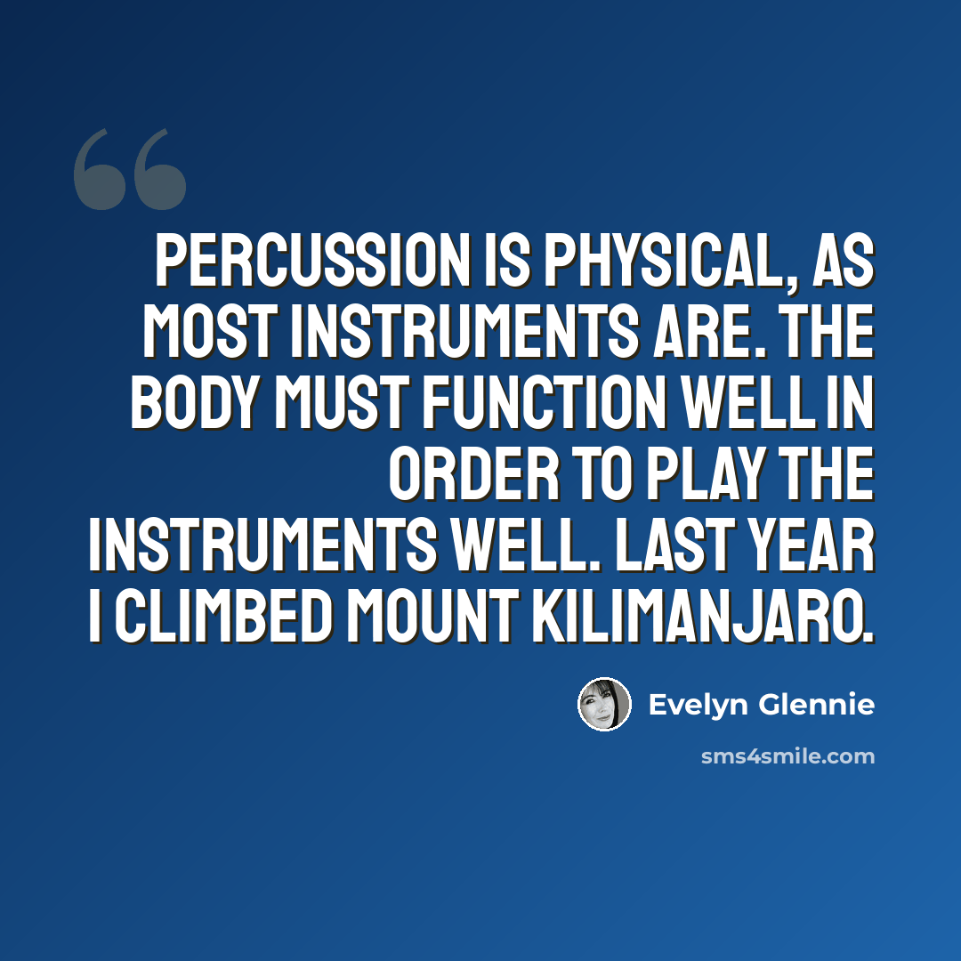 “Percussion is physical, as most instruments are. The body must function well in order to play the instruments well. Last year I climbed Mount Kilimanjaro.” quote by Evelyn Glennie