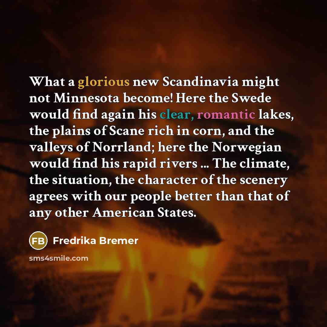 “What a glorious new Scandinavia might not Minnesota become! Here the Swede would find again his clear, romantic lakes, the plains of Scane rich in corn, and the valleys of Norrland; here the Norwegian would find his rapid rivers ... The climate, the situation, the character of the scenery agrees…” quote by Fredrika Bremer