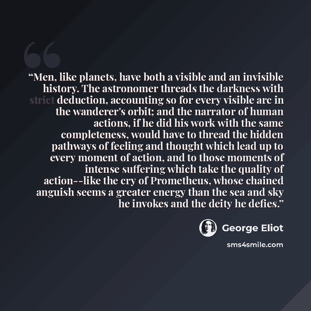 “Men, like planets, have both a visible and an invisible history. The astronomer threads the darkness with strict deduction, accounting so for every visible arc in the wanderer's orbit; and the narrator of human actions, if he did his work with the same completeness, would have to thread the hidden…” quote by George Eliot