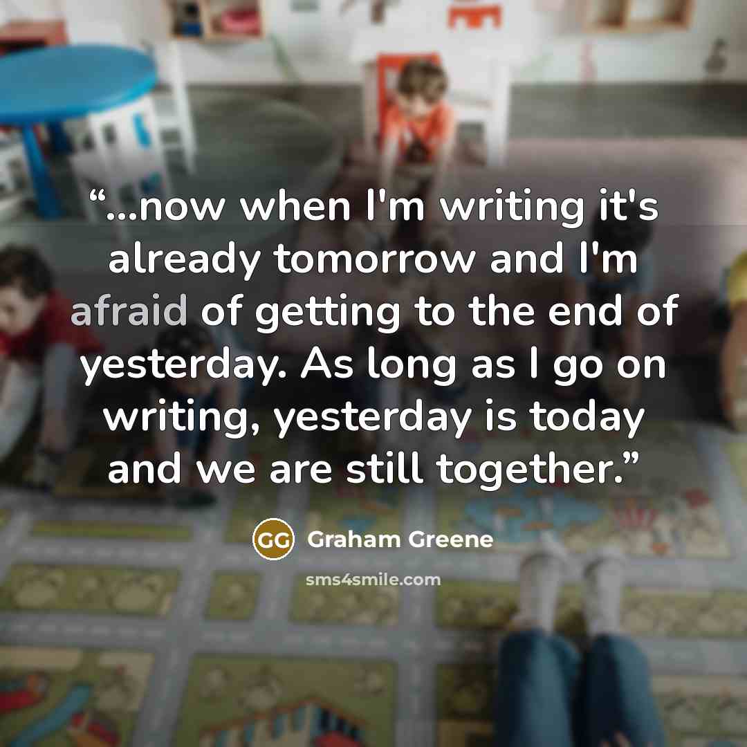 “...now when I'm writing it's already tomorrow and I'm afraid of getting to the end of yesterday. As long as I go on writing, yesterday is today and we are still together.” quote by Graham Greene
