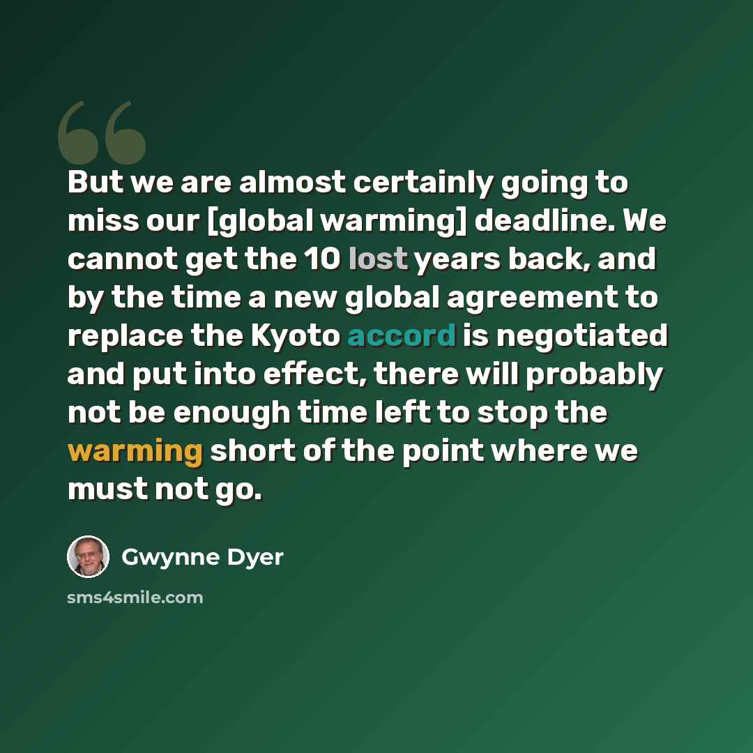 “But we are almost certainly going to miss our [global warming] deadline. We cannot get the 10 lost years back, and by the time a new global agreement to replace the Kyoto accord is negotiated and put into effect, there will probably not be enough time left to stop the warming short of the point…” quote by Gwynne Dyer