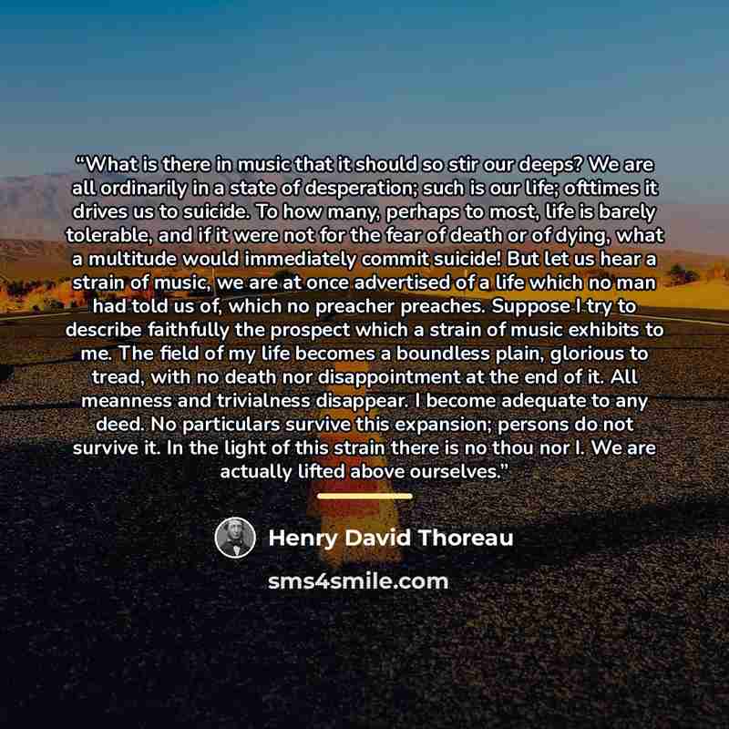 “What is there in music that it should so stir our deeps? We are all ordinarily in a state of desperation; such is our life; ofttimes it drives us to suicide. To how many, perhaps to most, life is barely tolerable, and if it were not for the fear of death or of dying, what a multitude would…” quote by Henry David Thoreau