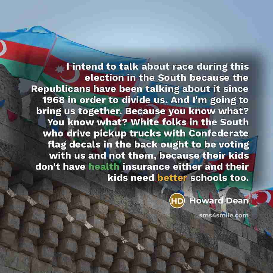 “I intend to talk about race during this election in the South because the Republicans have been talking about it since 1968 in order to divide us. And I'm going to bring us together. Because you know what? You know what? White folks in the South who drive pickup trucks with Confederate flag decals…” quote by Howard Dean