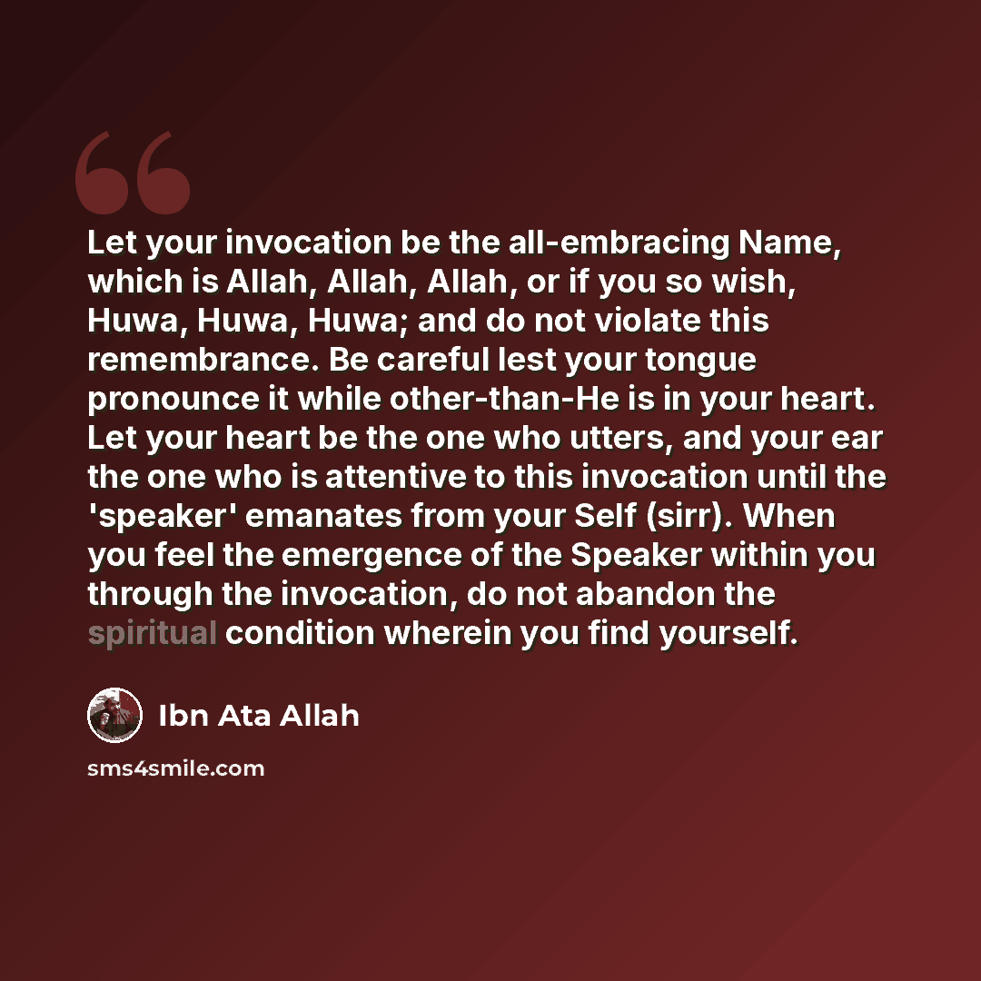 “Let your invocation be the all-embracing Name, which is Allah, Allah, Allah, or if you so wish, Huwa, Huwa, Huwa; and do not violate this remembrance. Be careful lest your tongue pronounce it while other-than-He is in your heart. Let your heart be the one who utters, and your ear the one who is…” quote by Ibn Ata Allah
