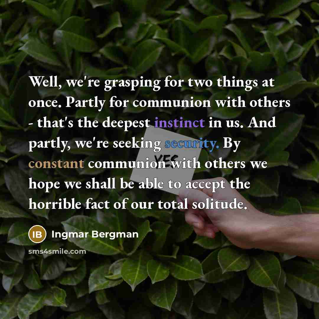 “Well, we're grasping for two things at once. Partly for communion with others - that's the deepest instinct in us. And partly, we're seeking security. By constant communion with others we hope we shall be able to accept the horrible fact of our total solitude.” quote by Ingmar Bergman