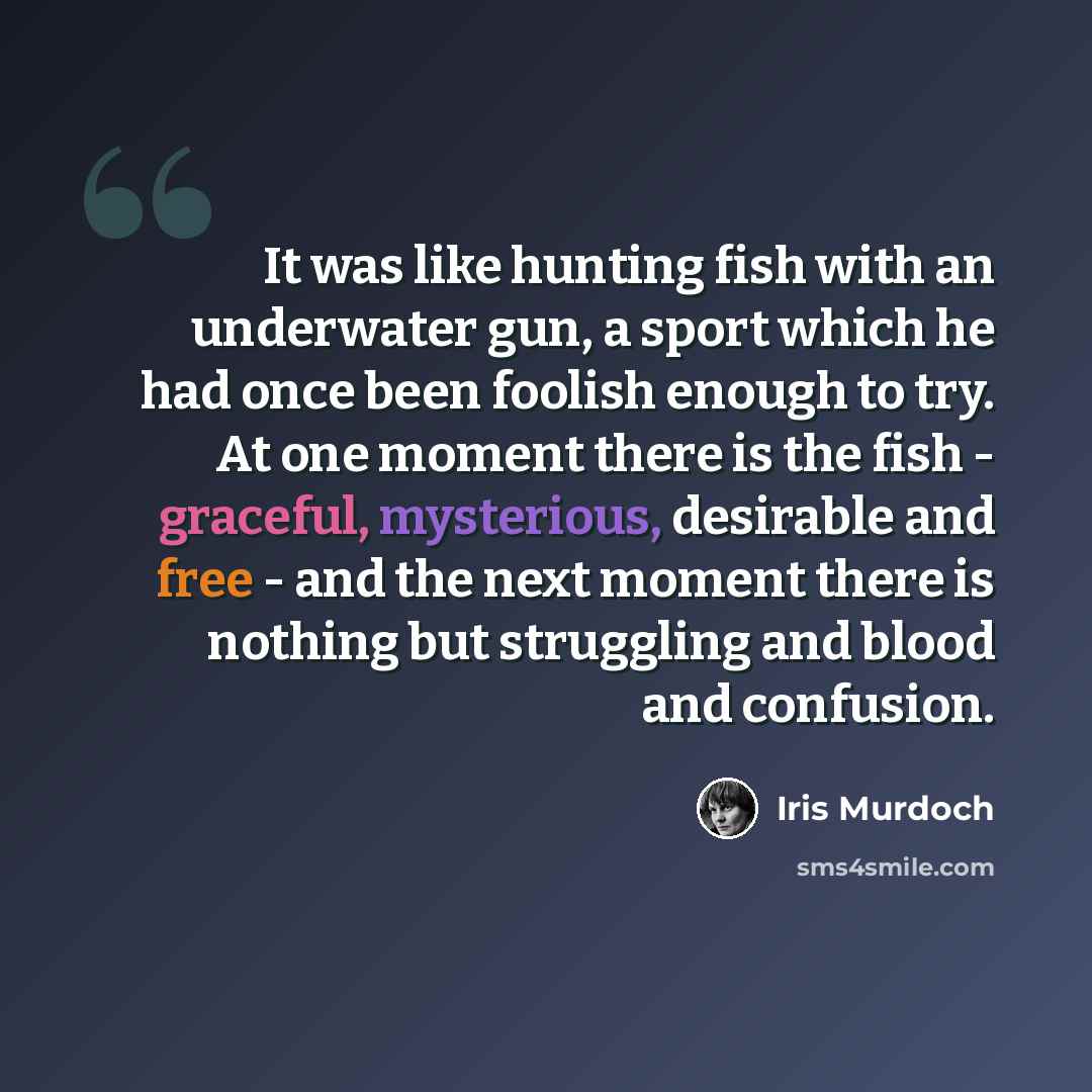 “It was like hunting fish with an underwater gun, a sport which he had once been foolish enough to try. At one moment there is the fish - graceful, mysterious, desirable and free - and the next moment there is nothing but struggling and blood and confusion.” quote by Iris Murdoch