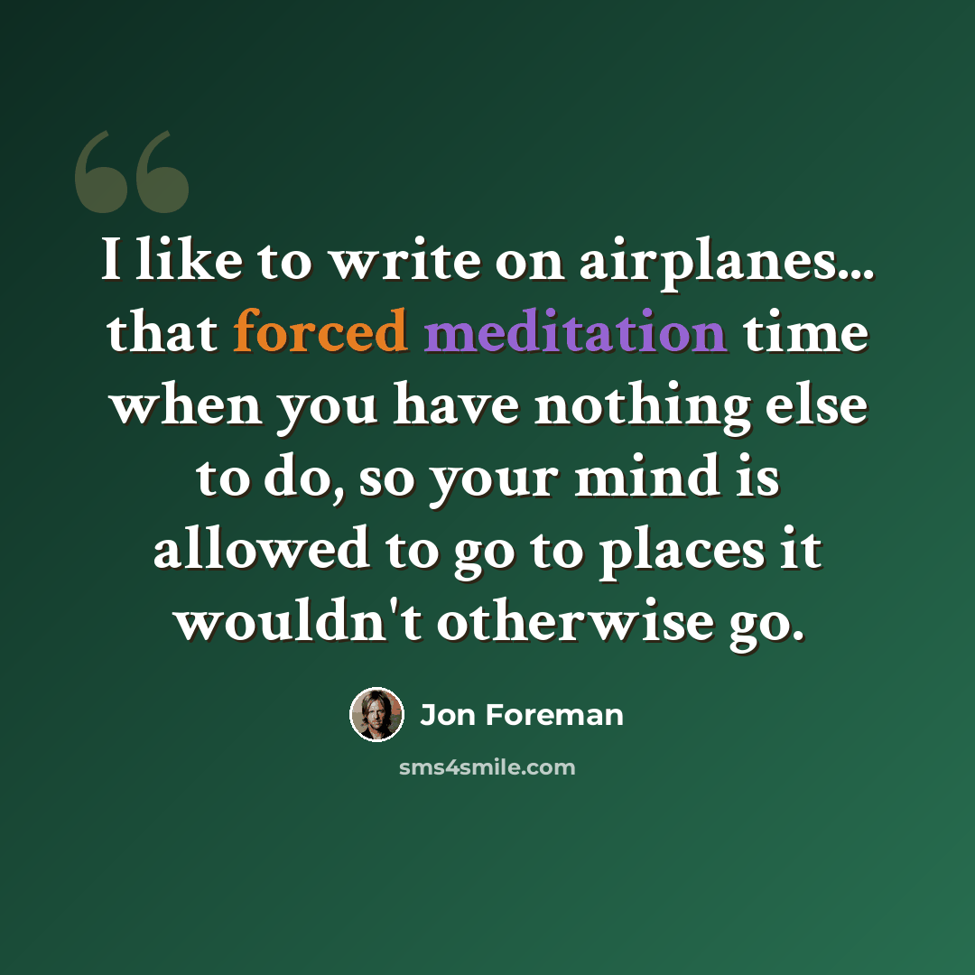 “I like to write on airplanes... that forced meditation time when you have nothing else to do, so your mind is allowed to go to places it wouldn't otherwise go.” quote by Jon Foreman