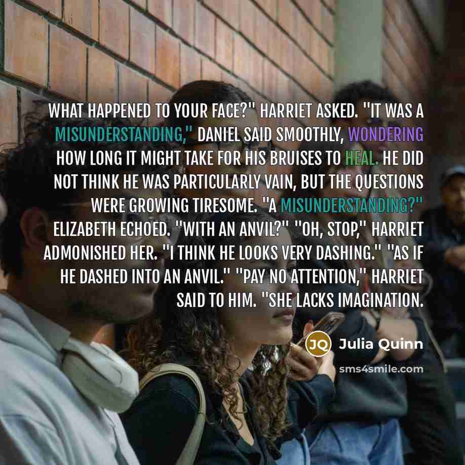 “What happened to your face?" Harriet asked. "It was a misunderstanding," Daniel said smoothly, wondering how long it might take for his bruises to heal. He did not think he was particularly vain, but the questions were growing tiresome. "A misunderstanding?" Elizabeth echoed. "With an anvil?" "Oh…” quote by Julia Quinn