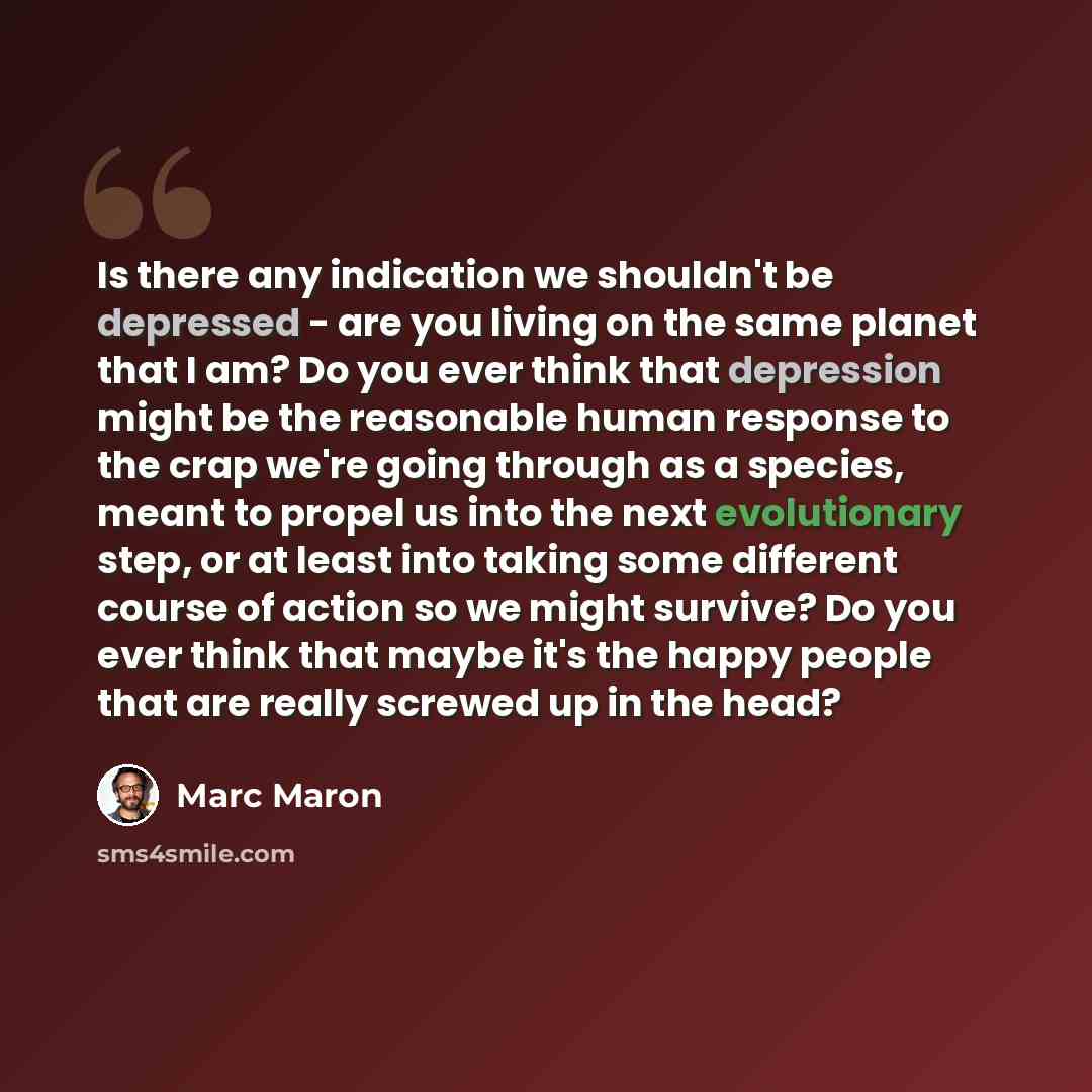 “Is there any indication we shouldn't be depressed - are you living on the same planet that I am? Do you ever think that depression might be the reasonable human response to the crap we're going through as a species, meant to propel us into the next evolutionary step, or at least into taking some…” quote by Marc Maron