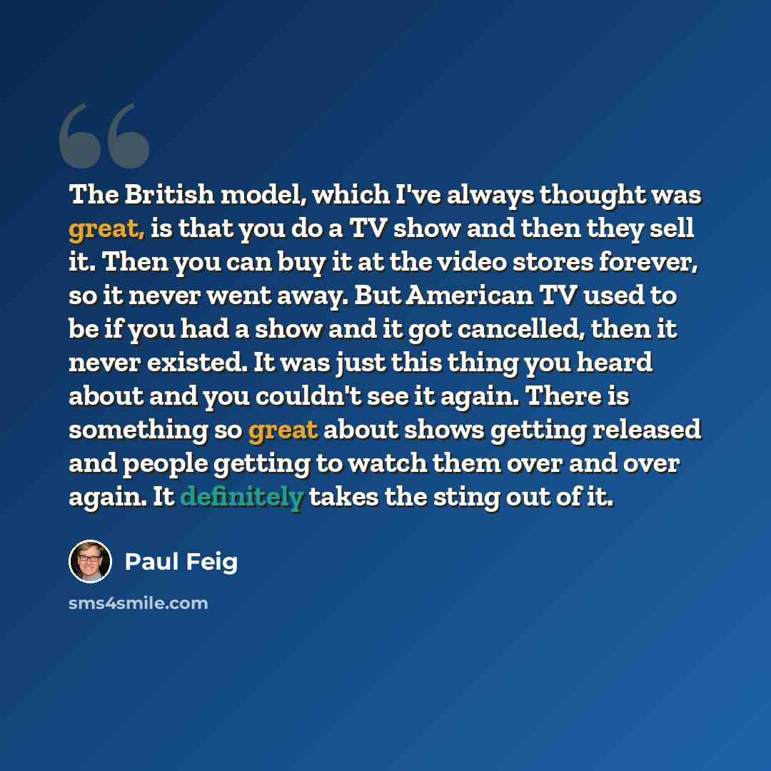 “The British model, which I've always thought was great, is that you do a TV show and then they sell it. Then you can buy it at the video stores forever, so it never went away. But American TV used to be if you had a show and it got cancelled, then it never existed. It was just this thing you heard…” quote by Paul Feig