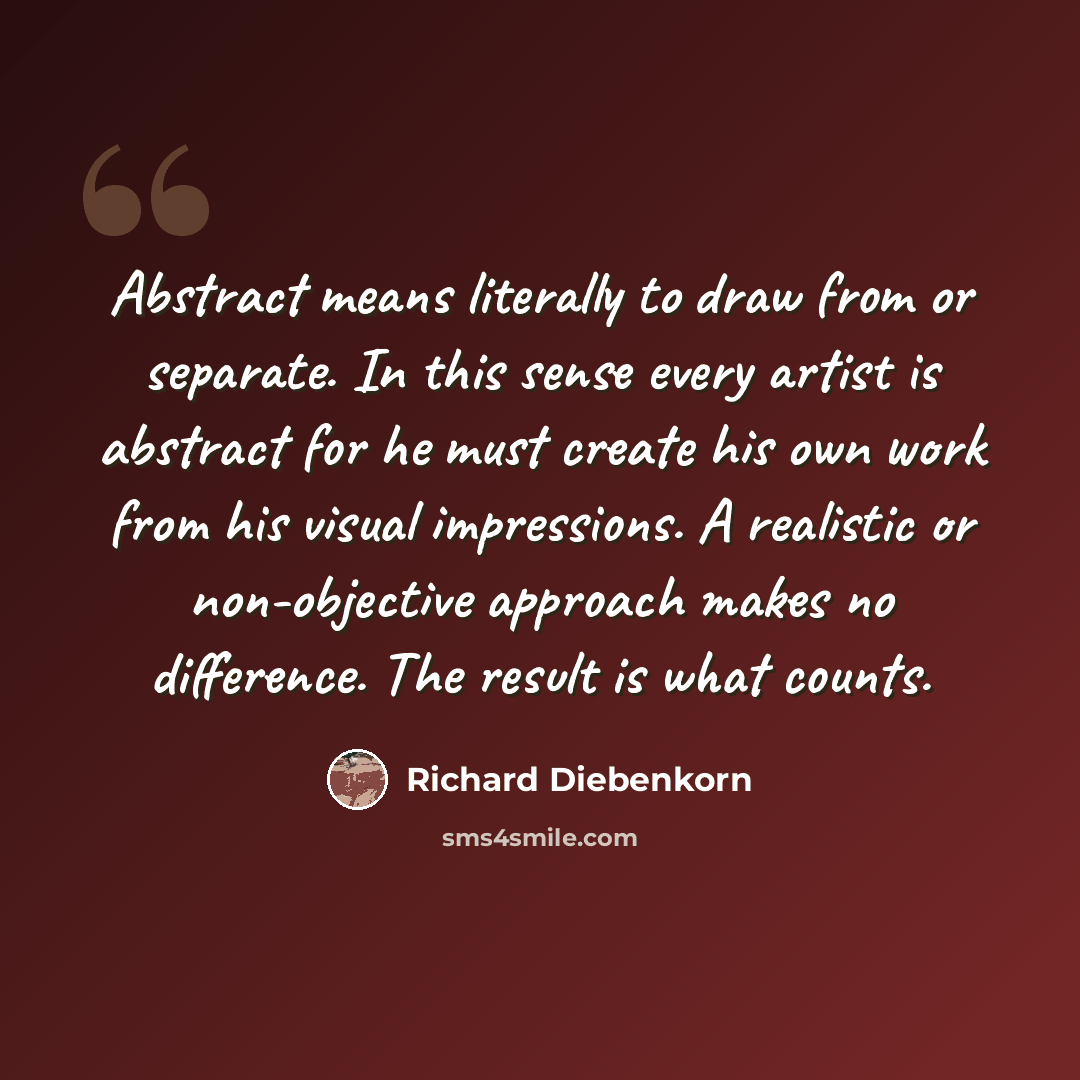 “Abstract means literally to draw from or separate. In this sense every artist is abstract for he must create his own work from his visual impressions. A realistic or non-objective approach makes no difference. The result is what counts.” quote by Richard Diebenkorn