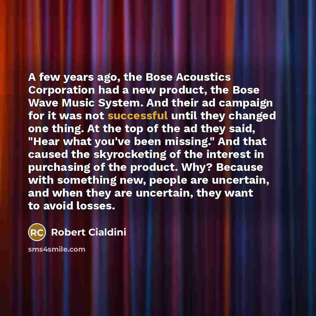 “A few years ago, the Bose Acoustics Corporation had a new product, the Bose Wave Music System. And their ad campaign for it was not successful until they changed one thing. At the top of the ad they said, "Hear what you've been missing." And that caused the skyrocketing of the interest in…” quote by Robert Cialdini