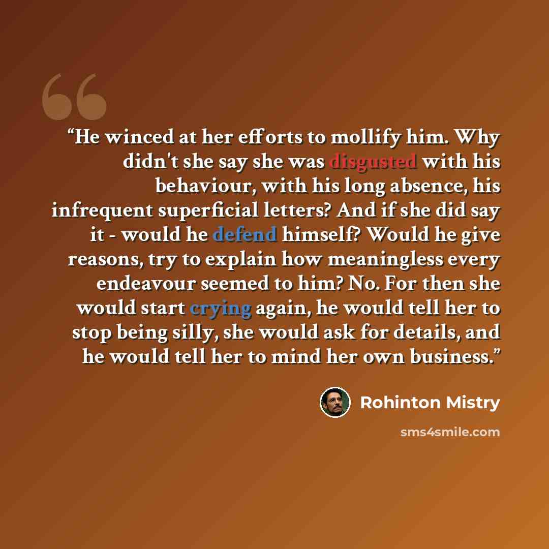 “He winced at her efforts to mollify him. Why didn't she say she was disgusted with his behaviour, with his long absence, his infrequent superficial letters? And if she did say it - would he defend himself? Would he give reasons, try to explain how meaningless every endeavour seemed to him? No. For…” quote by Rohinton Mistry