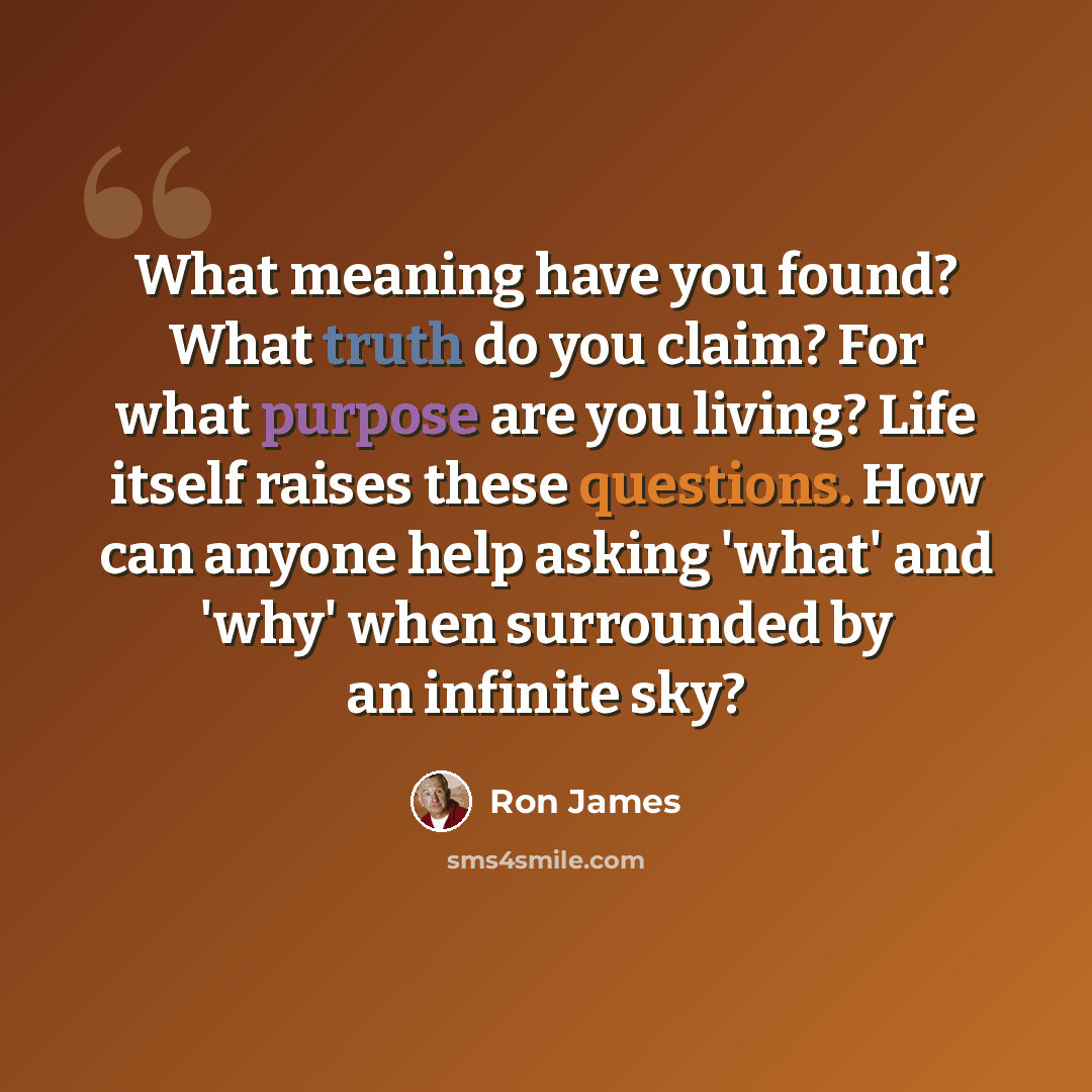 “What meaning have you found? What truth do you claim? For what purpose are you living? Life itself raises these questions. How can anyone help asking 'what' and 'why' when surrounded by an infinite sky?” quote by Ron James
