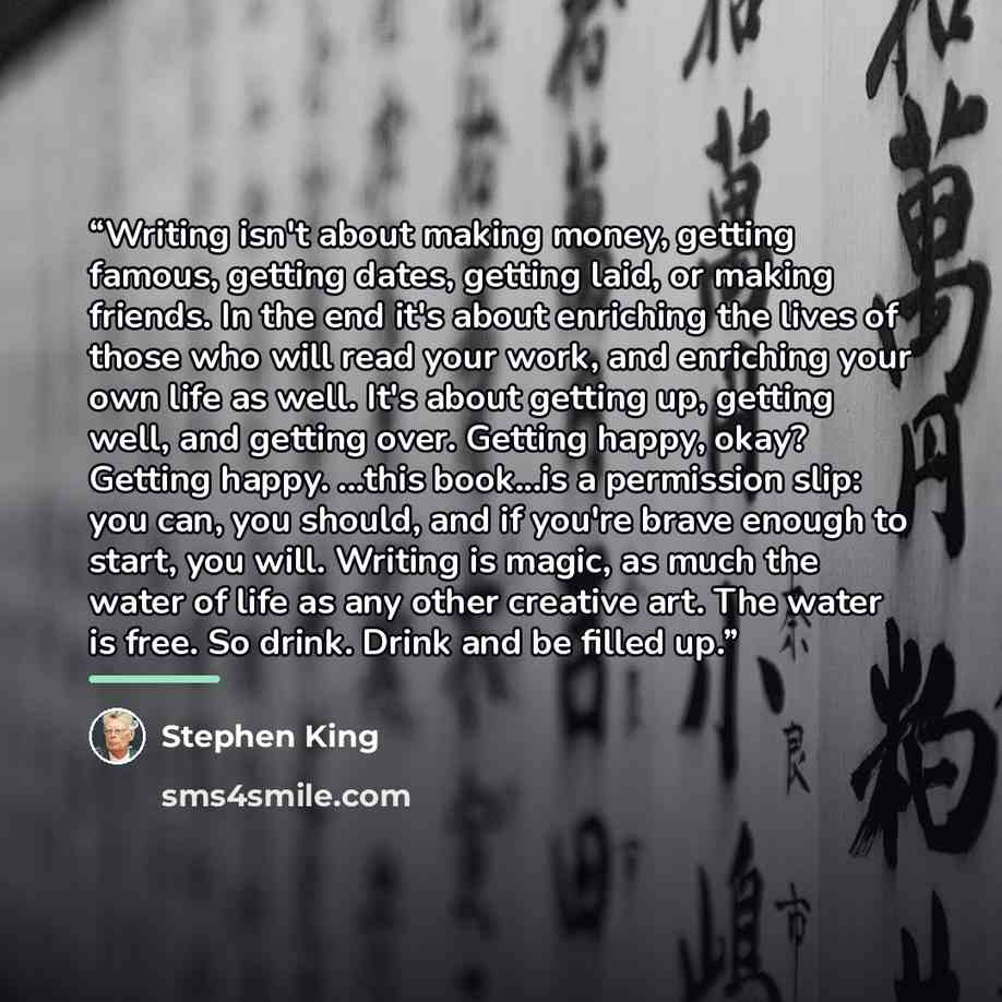 “Writing isn't about making money, getting famous, getting dates, getting laid, or making friends. In the end it's about enriching the lives of those who will read your work, and enriching your own life as well. It's about getting up, getting well, and getting over. Getting happy, okay? Getting…” quote by Stephen King