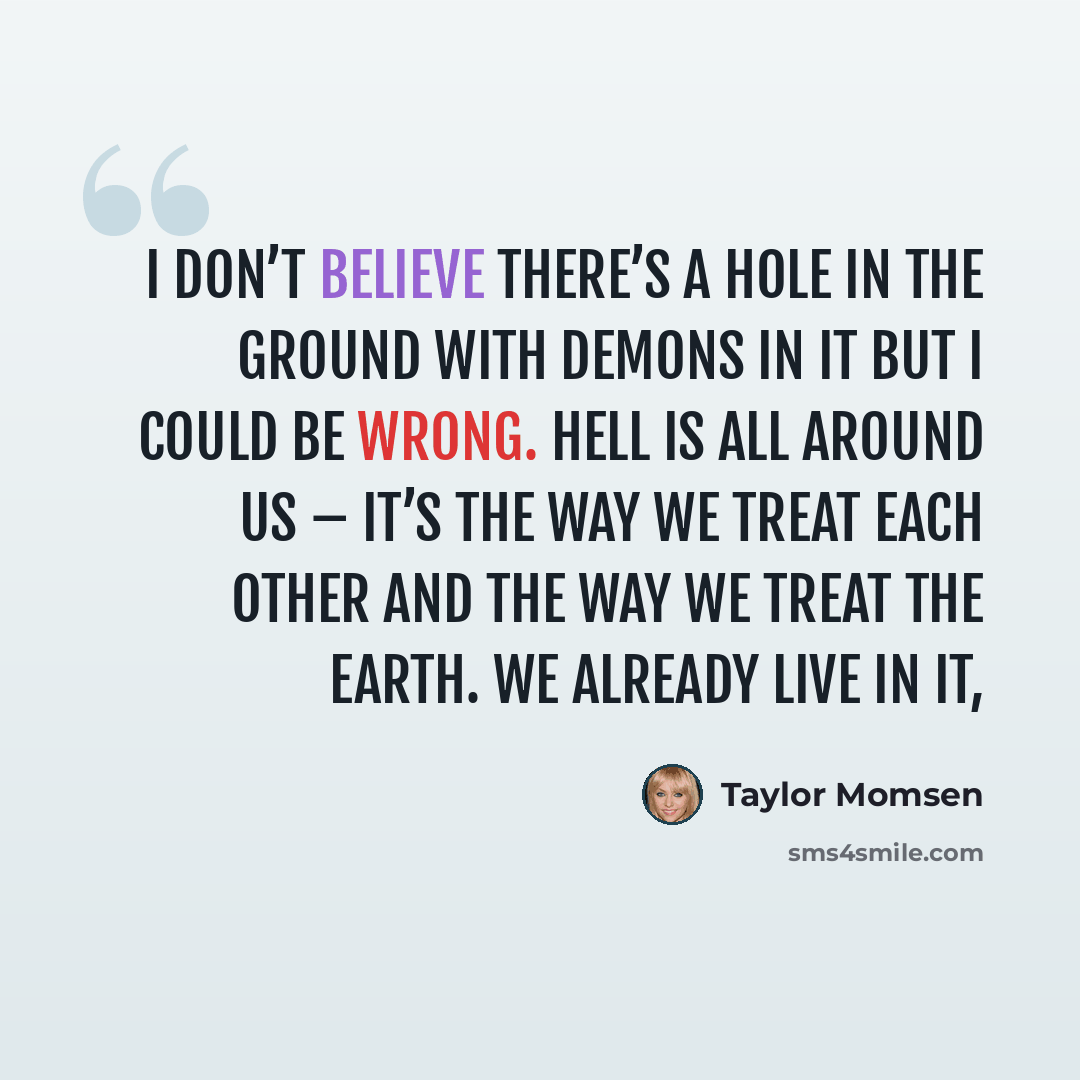 “I don’t believe there’s a hole in the ground with demons in it but I could be wrong. Hell is all around us – it’s the way we treat each other and the way we treat the Earth. We already live in it,” quote by Taylor Momsen